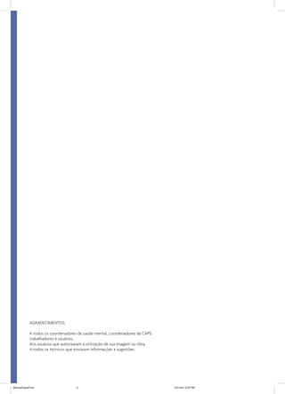 AGRADECIMENTOS
A todos os coordenadores de saúde mental, coordenadores de CAPS,
trabalhadores e usuários.
Aos usuários que autorizaram a utilização de sua imagem ou obra.
A todos os técnicos que enviaram informações e sugestões.

ManualCapsFinal

4

5/31/04, 6:33 PM

 