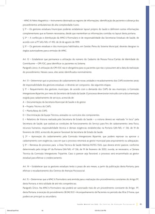 - APAC-II/Meio Magnético – Instrumento destinado ao registro de informações, identificação de paciente e cobrança dos
procedimentos ambulatoriais de alta complexidade/custo.
§ 1º – Os gestores estaduais/municipais poderão estabelecer layout próprio do laudo e definirem outras informações
complementares que se fizerem necessárias, desde que mantenham as informações contidas no layout desta portaria.
§ 2º – A confecção e distribuição da APAC-I/Formulário é de responsabilidade das Secretarias Estaduais de Saúde, de
acordo com a PT SAS/MS, nº 492, de 26 de agosto de 1999.
§ 3º – Os gestores estaduais e dos municípios habilitados, em Gestão Plena do Sistema Municipal, deverão designar os
órgãos autorizadores para a emissão de APAC.
Art. 12 – Estabelecer que permanece a utilização do número do Cadastro de Pessoa Física/Cartão de Identidade do
Contribuinte – CPF/CIC, para identificar os pacientes no Sistema.
Parágrafo único. A utilização do CPF/CIC não é obrigatória para os pacientes que não o possuírem até a data da realização
do procedimento. Nesses casos, eles serão identificados nominalmente.
Art. 13 – Determinar que os processos de cadastramento de novas unidades e recadastramento dos CAPS existentes serão
de responsabilidade dos gestores estaduais e deverão ser compostos das seguintes etapas:
§ 1º – Requerimento dos gestores municipais, de acordo com a demanda dos CAPS de seu município, à Comissão
Intergestores Bipartite, por meio do Secretário de Estado da Saúde. O processo deverá estar instruído com a documentação
exigida para cadastramento de serviços, acrescida de:
A – Documentação da Secretaria Municipal de Saúde e do gestor.
B – Projeto Técnico do CAPS.
C – Planta Baixa do CAPS.
D – Discriminação da Equipe Técnica, anexados os currículos dos componentes.
E – Relatório de Vistoria realizada pela Secretaria de Estado da Saúde – a vistoria deverá ser realizada “in loco” pela
Secretaria de Saúde, que avaliará as condições de funcionamento do Serviço para fins de cadastramento: área física,
recursos humanos, responsabilidade técnica e demais exigências estabelecidas na Portaria GM/MS, n° 336, de 19 de
fevereiro de 2002, acrescido de parecer favorável da Secretaria de Estado da Saúde.
§ 2º – Aprovação do cadastramento pela Comissão Intergestores Bipartite, que poderá reprovar ou aprovar o
cadastramento com exigências, caso em que o processo retomará ao gestor municipal para arquivamento ou adequação.
§ 3º – Remessa do processo para a Área Técnica de Saúde Mental/ASTEC/SAS, que deverá emitir parecer, conforme
determinado pelo Artigo 6º da Portaria GM/MS, nº 336, de 19 de fevereiro de 2002, ouvida, se necessário, a Câmara
Técnica da Comissão Intergestores Tripartite. Caso o parecer seja favorável, o processo será encaminhado ao gestor
estadual para efetivar o credenciamento.
Art. 14 – Estabelecer que os gestores estaduais terão o prazo de seis meses, a partir da publicação desta Portaria, para
efetivar o recadastramento dos Centros de Atenção Psicossocial.
Art. 15 – Determinar que a APAC-I/Formulário será emitida para a realização dos procedimentos constantes do Artigo 9º,
desta Portaria, e terá validade de até três competências.
Parágrafo Único. Na APAC-I/Formulário não poderá ser autorizado mais de um procedimento constante do Artigo 9º,
desta Portaria, à exceção do procedimento 38.042.10.0 –Acompanhamento de Pacientes no período das 18 às 21 horas, que
poderá ser principal ou secundário.
45
ManualCapsFinal

45

5/31/04, 6:34 PM

 