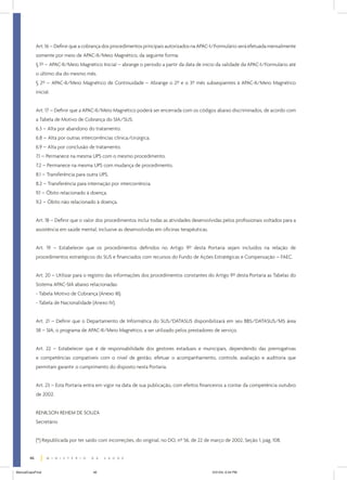Art. 16 – Definir que a cobrança dos procedimentos principais autorizados na APAC-I/Formulário será efetuada mensalmente
somente por meio de APAC-II/Meio Magnético, da seguinte forma:
§ 1º – APAC-II/Meio Magnético Inicial – abrange o período a partir da data de início da validade da APAC-I/Formulário até
o último dia do mesmo mês.
§ 2º – APAC-II/Meio Magnético de Continuidade – Abrange o 2º e o 3º mês subseqüentes à APAC-II/Meio Magnético
inicial.
Art. 17 – Definir que a APAC-II/Meio Magnético poderá ser encerrada com os códigos abaixo discriminados, de acordo com
a Tabela de Motivo de Cobrança do SIA/SUS:
6.3 – Alta por abandono do tratamento.
6.8 – Alta por outras intercorrências clínica/cirúrgica.
6.9 – Alta por conclusão de tratamento.
7.1 – Permanece na mesma UPS com o mesmo procedimento.
7.2 – Permanece na mesma UPS com mudança de procedimento.
8.1 – Transferência para outra UPS.
8.2 – Transferência para internação por intercorrência.
9.1 – Óbito relacionado à doença.
9.2 – Óbito não relacionado à doença.
Art. 18 – Definir que o valor dos procedimentos inclui todas as atividades desenvolvidas pelos profissionais voltados para a
assistência em saúde mental, inclusive as desenvolvidas em oficinas terapêuticas.
Art. 19 – Estabelecer que os procedimentos definidos no Artigo 9º desta Portaria sejam incluídos na relação de
procedimentos estratégicos do SUS e financiados com recursos do Fundo de Ações Estratégicas e Compensação – FAEC.
Art. 20 – Utilizar para o registro das informações dos procedimentos constantes do Artigo 9º desta Portaria as Tabelas do
Sistema APAC-SIA abaixo relacionadas:
- Tabela Motivo de Cobrança (Anexo III).
- Tabela de Nacionalidade (Anexo IV).
Art. 21 – Definir que o Departamento de Informática do SUS/DATASUS disponibilizará em seu BBS/DATASUS/MS área
38 – SIA, o programa de APAC-II/Meio Magnético, a ser utilizado pelos prestadores de serviço.
Art. 22 – Estabelecer que é de responsabilidade dos gestores estaduais e municipais, dependendo das prerrogativas
e competências compatíveis com o nível de gestão, efetuar o acompanhamento, controle, avaliação e auditoria que
permitam garantir o cumprimento do disposto nesta Portaria.
Art. 23 – Esta Portaria entra em vigor na data de sua publicação, com efeitos financeiros a contar da competência outubro
de 2002.
RENILSON REHEM DE SOUZA
Secretário
(*) Republicada por ter saído com incorreções, do original, no DO, nº 56, de 22 de março de 2002, Seção 1, pág. 108.
46
ManualCapsFinal

46

5/31/04, 6:34 PM

 
