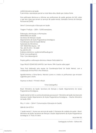 ©2004 Ministério da Saúde.
É permitida a reprodução parcial ou total desta obra, desde que citada a fonte.
Esta publicação destina-se a informar aos profissionais de saúde, gestores do SUS, sobre
o que são e para que servem os serviços de saúde mental, chamados Centros de Atenção
Psicossocial (CAPS).
Série F. Comunicação e Educação em Saúde.
Tiragem: 1ª edição – 2004 – 15.000 exemplares.
Elaboração, distribuição e informações:
MINISTÉRIO DA SAÚDE
Secretaria de Atenção à Saúde
Departamento de Ações Programáticas Estratégicas
Coordenação-Geral de Saúde Mental
Esplanada dos Ministérios
CEP: 70058-900, Brasília – DF
Tels.: (61) 315-2313 / 315-2684
Fax: (61) 315-2313
Endereço eletrônico: saudemental@saude.gov.br
Portal: www.saude.gov.br
http://pvc.datasus.gov.br
Projeto gráfico e editoração eletrônica: Master Publicidade S.A.
Capa: PAULO CÉSAR DOS SANTOS. Sem Nome. 1994. Guache sobre papel.
Texto final elaborado pela equipe da Coordenação-Geral de Saúde Mental, com a
colaboração de Ana Pitta e Ana Venâncio.
Agradecimentos a Sônia Barros, Marcela Lucena e a todos os profissionais que enviaram
sugestões para o texto.
Impresso no Brasil / Printed in Brazil.
Ficha Catalográfica
Brasil. Ministério da Saúde. Secretaria de Atenção à Saúde. Departamento de Ações
Programáticas Estratégicas.
Saúde mental no SUS: os centros de atenção psicossocial / Ministério da Saúde, Secretaria de
Atenção à Saúde, Departamento de Ações Programáticas Estratégicas. – Brasília: Ministério
da Saúde, 2004.
86 p.: il. color. – (Série F. Comunicação e Educação em Saúde)
ISBN 85-334-0775-0
1. Saúde mental. 2. Acesso aos serviços de saúde. 3. Prestação de cuidados de saúde. I. Brasil.
Ministério da Saúde. Secretaria de Atenção à Saúde. Departamento de Ações Programáticas
Estratégicas. II. Título. III. Série.
NLM WM 105
Catalogação na fonte – Editora MS

ManualCapsFinal

5

5/31/04, 6:33 PM

 