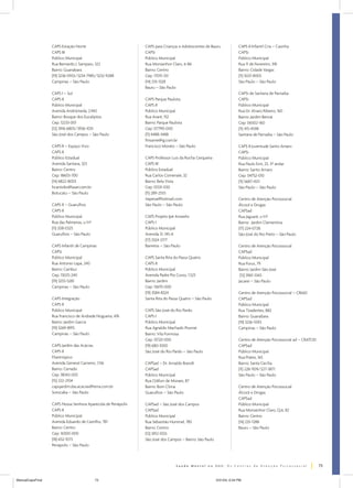 CAPS Estação Norte
CAPS III
Público Municipal
Rua Bernardo J. Sampaio, 322
Bairro: Guanabara
(19) 3236-0933/3234-7985/3232-9288
Campinas – São Paulo
CAPS I – Sul
CAPS II
Público Municipal
Avenida Andrômeda, 2.942
Bairro: Bosque dos Eucaliptos
Cep: 12233-001
(12) 3916-6805/3936-1051
São José dos Campos – São Paulo
CAPS II – Espaço Vivo
CAPS II
Público Estadual
Avenida Santana, 323
Bairro: Centro
Cep: 18603-700
(14) 6822-8003
hcantidio@laser.com.br
Botucatu – São Paulo

CAPS para Crianças e Adolescentes de Bauru
CAPSi
Público Municipal
Rua Monsenhor Claro, 6-86
Bairro: Centro
Cep: 17015-331
(14) 235-1328
Bauru – São Paulo
CAPS Parque Paulista
CAPS II
Público Municipal
Rua Avaré, 152
Bairro: Parque Paulista
Cep: 07790-000
(11) 4488-3488
fmsame@ig.com.br
Francisco Morato – São Paulo
CAPS Professor Luis da Rocha Cerqueira
CAPS III
Público Estadual
Rua Carlos Comenale, 32
Bairro: Bela Vista
Cep: 01331-030
(11) 289-2555
itapeva@hotmail.com
São Paulo – São Paulo

CAPS II – Guarulhos
CAPS II
Público Municipal
Rua das Palmeiras, s/nº
(11) 208-0325
Guarulhos – São Paulo
CAPS Infantil de Campinas
CAPSi
Público Municipal
Rua Antonio Lapa, 240
Bairro: Cambuí
Cep: 13025-240
(19) 3255-5281
Campinas – São Paulo
CAPS Integração
CAPS II
Público Municipal
Rua Francisco de Andrade Nogueira, 476
Bairro: Jardim Garcia
(19) 3269-8915
Campinas – São Paulo
CAPS Jardim das Acácias
CAPS II
Filantrópico
Avenida General Carneiro, 1.136
Bairro: Cerrado
Cep: 18043-003
(15) 222-2104
capsjardim.das.acacias@terra.com.br
Sorocaba – São Paulo
CAPS Nossa Senhora Aparecida de Penápolis
CAPS II
Público Municipal
Avenida Eduardo de Castilho, 781
Bairro: Centro
Cep: 16300-000
(18) 652-1073
Penápolis – São Paulo

CAPS Projeto Ipê Amarelo
CAPS I
Público Municipal
Avenida 31, 145-A
(17) 3324-2177
Barretos – São Paulo
CAPS Santa Rita do Passa Quatro
CAPS II
Público Municipal
Avenida Padre Pio Corso, 1.523
Bairro: Jardim
Cep: 13670-000
(19) 3584-8324
Santa Rita do Passa Quatro – São Paulo
CAPS São José do Rio Pardo
CAPS I
Público Municipal
Rua Agnaldo Machado Pourrat
Bairro: Vila Formosa
Cep: 13720-000
(19) 680-1000
São José do Rio Pardo – São Paulo
CAPSad – Dr. Arnaldo Brandt
CAPSad
Público Municipal
Rua Odilon de Moraes, 87
Bairro: Bom Clima
Guarulhos – São Paulo
CAPSad – São José dos Campos
CAPSad
Público Municipal
Rua Sebastião Hummel, 785
Bairro: Centro
(12) 3912-1033
São José dos Campos – Bairro: São Paulo

CAPS II Infantil Cria – Casinha
CAPSi
Público Municipal
Rua 11 de Fevereiro, 318
Bairro: Cidade Vargas
(11) 5021-8005
São Paulo – São Paulo
CAPSi de Santana de Parnaíba
CAPSi
Público Municipal
Rua Dr. Alvaro Ribeiro, 160
Bairro: Jardim Benoá
Cep: 06502-160
(11) 415-4598
Santana de Parnaíba – São Paulo
CAPS II Juventude Santo Amaro
CAPSi
Público Municipal
Rua Paulo Eiró, 23, 3º andar
Bairro: Santo Amaro
Cep: 04752-010
(11) 5687-4511
São Paulo – São Paulo
Centro de Atenção Psicossocial
Álcool e Drogas
CAPSad
Rua Jaguaré, s/nº
Bairro: Jardim Clementina
(17) 224-0728
São José do Rio Preto – São Paulo
Centro de Atenção Psicossocial
CAPSad
Público Municipal
Rua Purus, 79
Bairro: Jardim São José
(12) 3961-3343
Jacareí – São Paulo
Centro de Atenção Psicossocial – CRIAD
CAPSad
Público Municipal
Rua Tiradentes, 882
Bairro: Guanabara
(19) 3236-5593
Campinas – São Paulo
Centro de Atenção Psicossocial ad – CRATOD
CAPSad
Público Municipal
Rua Prates, 165
Bairro: Santa Cecília
(11) 228-1109/227-3871
São Paulo – São Paulo
Centro de Atenção Psicossocial
Álcool e Drogas
CAPSad
Público Municipal
Rua Monsenhor Claro, Q.6, 82
Bairro: Centro
(14) 235-1288
Bauru – São Paulo

73
ManualCapsFinal

73

5/31/04, 6:34 PM

 