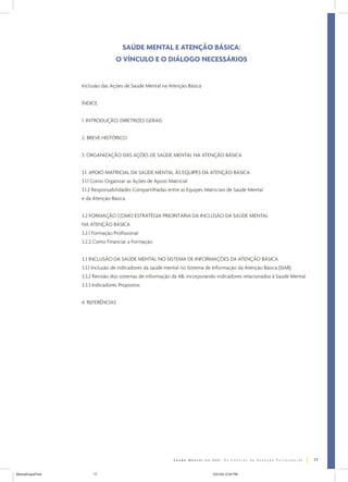 SAÚDE MENTAL E ATENÇÃO BÁSICA:
O VÍNCULO E O DIÁLOGO NECESSÁRIOS

Inclusão das Ações de Saúde Mental na Atenção Básica
ÍNDICE
1. INTRODUÇÃO: DIRETRIZES GERAIS
2. BREVE HISTÓRICO
3. ORGANIZAÇÃO DAS AÇÕES DE SAÚDE MENTAL NA ATENÇÃO BÁSICA
3.1. APOIO MATRICIAL DA SAÚDE MENTAL ÀS EQUIPES DA ATENÇÃO BÁSICA
3.1.1 Como Organizar as Ações de Apoio Matricial
3.1.2 Responsabilidades Compartilhadas entre as Equipes Matriciais de Saúde Mental
e da Atenção Básica
3.2 FORMAÇÃO COMO ESTRATÉGIA PRIORITÁRIA DA INCLUSÃO DA SAÚDE MENTAL
NA ATENÇÃO BÁSICA
3.2.1 Formação Profissional
3.2.2 Como Financiar a Formação
3.3 INCLUSÃO DA SAÚDE MENTAL NO SISTEMA DE INFORMAÇÕES DA ATENÇÃO BÁSICA
3.3.1 Inclusão de indicadores da saúde mental no Sistema de Informação da Atenção Básica (SIAB)
3.3.2 Revisão dos sistemas de informação da AB, incorporando indicadores relacionados à Saúde Mental
3.3.3 Indicadores Propostos
4. REFERÊNCIAS

77
ManualCapsFinal

77

5/31/04, 6:34 PM

 