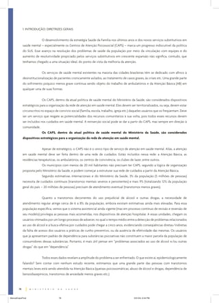 1. INTRODUÇÃO: DIRETRIZES GERAIS
O desenvolvimento da estratégia Saúde da Família nos últimos anos e dos novos serviços substitutivos em
saúde mental – especialmente os Centros de Atenção Psicossocial (CAPS) – marca um progresso indiscutível da política
do SUS. Esse avanço na resolução dos problemas de saúde da população por meio da vinculação com equipes e do
aumento de resolutividade propiciado pelos serviços substitutivos em crescente expansão não significa, contudo, que
tenhamos chegado a uma situação ideal, do ponto de vista da melhoria da atenção.
Os serviços de saúde mental existentes na maioria das cidades brasileiras têm se dedicado com afinco à
desinstitucionalização de pacientes cronicamente asilados, ao tratamento de casos graves, às crises etc. Uma grande parte
do sofrimento psíquico menos grave continua sendo objeto do trabalho de ambulatórios e da Atenção Básica (AB) em
qualquer uma de suas formas.
Os CAPS, dentro da atual política de saúde mental do Ministério da Saúde, são considerados dispositivos
estratégicos para a organização da rede de atenção em saúde mental. Eles devem ser territorializados, ou seja, devem estar
circunscritos no espaço de convívio social (família, escola, trabalho, igreja etc.) daqueles usuários que os freqüentam. Deve
ser um serviço que resgate as potencialidades dos recursos comunitários à sua volta, pois todos esses recursos devem
ser incluídos nos cuidados em saúde mental. A reinserção social pode se dar a partir do CAPS, mas sempre em direção à
comunidade.
Os CAPS, dentro da atual política de saúde mental do Ministério da Saúde, são considerados
dispositivos estratégicos para a organização da rede de atenção em saúde mental.
Apesar de estratégico, o CAPS não é o único tipo de serviço de atenção em saúde mental. Aliás, a atenção
em saúde mental deve ser feita dentro de uma rede de cuidados. Estão incluídos nessa rede: a Atenção Básica, as
residências terapêuticas, os ambulatórios, os centros de convivência, os clubes de lazer, entre outros.
Os municípios com menos de 20 mil habitantes não precisam ter CAPS, segundo a lógica de organização
proposta pelo Ministério da Saúde, e podem começar a estruturar sua rede de cuidados a partir da Atenção Básica.
Segundo estimativas internacionais e do Ministério da Saúde, 3% da população (5 milhões de pessoas)
necessita de cuidados contínuos (transtornos mentais severos e persistentes) e mais 9% (totalizando 12% da população
geral do país – 20 milhões de pessoas) precisam de atendimento eventual (transtornos menos graves).
Quanto a transtornos decorrentes do uso prejudicial de álcool e outras drogas, a necessidade de
atendimento regular atinge cerca de 6 a 8% da população, embora existam estimativas ainda mais elevadas. Para essa
população específica, vemos que o sistema assistencial ainda vigente (mas em processo contínuo de revisão e reversão de
seu modelo) privilegia as pessoas mais acometidas, nos dispositivos de atenção hospitalar. A essas unidades, chegam os
usuários vitimados por um longo processo de adoecer, no qual o tempo médio entre a detecção de problemas relacionados
ao uso de álcool e a busca efetiva por cuidados pode chegar a cinco anos, evidenciando conseqüências diretas/indiretas
da falta de acesso dos usuários a práticas de cunho preventivo, ou da ausência de efetividade das mesmas. Os usuários
que já apresentam padrão de dependência para substâncias psicoativas não constituem a maior parcela da população de
consumidores dessas substâncias. Portanto, é mais útil pensar em “problemas associados ao uso de álcool e/ou outras
drogas” do que em “dependência”.
Todos esses dados revelam a amplitude do problema a ser enfrentado. O que existe aí, epidemiologicamente
falando? Sem contar com nenhum estudo recente, estimamos que uma grande parte das pessoas com transtornos
mentais leves está sendo atendida na Atenção Básica (queixas psicossomáticas, abuso de álcool e drogas, dependência de
benzodiazepínicos, transtornos de ansiedade menos graves etc.).

78
ManualCapsFinal

78

5/31/04, 6:34 PM

 