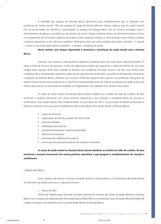 A realidade das equipes de Atenção Básica demonstra que, cotidianamente, elas se deparam com
problemas de “saúde mental”: 56% das equipes de saúde da família referiram realizar “alguma ação de saúde mental”.
Por sua proximidade com famílias e comunidades, as equipes da Atenção Básica são um recurso estratégico para o
enfrentamento de agravos vinculados ao uso abusivo de álcool, drogas e diversas formas de sofrimento psíquico. Existe
um componente de sofrimento subjetivo associado a toda e qualquer doença, às vezes atuando como entrave à adesão
a práticas preventivas ou de vida mais saudáveis. Poderíamos dizer que todo problema de saúde é também – e sempre
– mental, e que toda saúde mental é também – e sempre – produção de saúde.
Nesse sentido, será sempre importante e necessária a articulação da saúde mental com a Atenção
Básica.
Contudo, nem sempre a Atenção Básica apresenta condições para dar conta dessa importante tarefa. Às
vezes, a falta de recursos de pessoal e a falta de capacitação acabam por prejudicar o desenvolvimento de uma ação
integral pelas equipes. Além disso, atender às pessoas com problemas de saúde mental é de fato uma tarefa muito
complexa. Nessa compreensão, baseamos a idéia de que urge estimular ativamente, nas políticas de expansão, formulação
e avaliação da Atenção Básica, diretrizes que incluam a dimensão subjetiva dos usuários e os problemas mais graves de
saúde mental. Assumir esse compromisso é uma forma de responsabilização em relação à produção de saúde, à busca da
eficácia das práticas e à promoção da eqüidade, da integralidade e da cidadania num sentido mais amplo.
As ações de saúde mental na Atenção Básica devem obedecer ao modelo de redes de cuidado, de base
territorial e atuação transversal com outras políticas específicas e que busquem o estabelecimento de vínculos e
acolhimento. Essas ações devem estar fundamentadas nos princípios do SUS e nos princípios da Reforma Psiquiátrica.
Podemos sintetizar como princípios fundamentais dessa articulação entre saúde mental e Atenção Básica:
•

noção de território;

•

organização da atenção à saúde mental em rede;

•

intersetorialidade;

•

reabilitação psicossocial;

•

multiprofissionalidade/interdisciplinaridade;

•

desinstitucionalização;

•

promoção da cidadania dos usuários;

•

construção da autonomia possível de usuários e familiares.

As ações de saúde mental na Atenção Básica devem obedecer ao modelo de redes de cuidado, de base
territorial e atuação transversal com outras políticas específicas e que busquem o estabelecimento de vínculos e
acolhimento.

2. BREVE HISTÓRICO
Com o objetivo de discutir a inclusão da saúde mental na Atenção Básica, a Coordenação de Saúde Mental
do Ministério da Saúde promoveu os seguintes eventos:
•

Março de 2001

Oficina de Trabalho para “Discussão do Plano Nacional de Inclusão das Ações de Saúde Mental na Atenção
Básica”, com a presença do Departamento de Atenção Básica (DAB/SPS) e a Coordenação Geral de Saúde Mental (CGSM)/MS
e alguns municípios com experiências em curso de Saúde Mental na Atenção Básica.

79
ManualCapsFinal

79

5/31/04, 6:34 PM

 