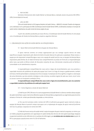 •

Abril de 2002

Seminário Internacional sobre Saúde Mental na Atenção Básica, realizado através de parceria MS/OPAS/
UFRJ/Universidade de Harvard.
•

Julho de 2003

Oficina de Saúde Mental no VII Congresso Brasileiro de Saúde Coletiva – ABRASCO, intitulada “Desafios da integração
com a rede básica” com a participação do DAB, Coordenação Geral de Saúde Mental/DAPE, coordenadores estaduais e municipais de
,
saúde mental e trabalhadores da saúde mental de diversas regiões do país.
A partir dos subsídios produzidos por essas oficinas, a Coordenação Geral de Saúde Mental, em articulação
com a Coordenação de Gestão da Atenção Básica, propõe as seguintes diretrizes:

3 – ORGANIZAÇÃO DAS AÇÕES DE SAÚDE MENTAL NA ATENÇÃO BÁSICA
3.1 – Apoio Matricial da Saúde Mental às Equipes da Atenção Básica
O apoio matricial constitui um arranjo organizacional que visa outorgar suporte técnico em áreas
específicas às equipes responsáveis pelo desenvolvimento de ações básicas de saúde para a população. Nesse arranjo, a
equipe por ele responsável compartilha alguns casos com a equipe de saúde local (no caso, as equipes da Atenção Básica
responsáveis pelas famílias de um dado território). Esse compartilhamento se produz em forma de co-responsabilização
pelos casos, que pode se efetivar através de discussões conjuntas de caso, intervenções conjuntas junto às famílias e
comunidades ou em atendimentos conjuntos.
A responsabilização compartilhada dos casos exclui a lógica do encaminhamento, pois visa aumentar a
capacidade resolutiva de problemas de saúde pela equipe local. Assim, ao longo do tempo e gradativamente, também
estimula a interdisciplinaridade e a ampliação da clínica na equipe. A ampliação da clínica significa o resgate e a valorização
de outras dimensões, que não somente a biológica e a dos sintomas, na análise singular de cada caso. Assim, riscos2 como
os sociais e outros se incorporam à avaliação clínica.
A responsabilização compartilhada dos casos exclui a lógica do encaminhamento, pois visa aumentar
a capacidade resolutiva de problemas de saúde pela equipe local.
3.1.1 – Como Organizar as Ações de Apoio Matricial
a. Onde houver CAPS, Oficinas e/ou outros equipamentos da Saúde Mental: os diversos membros dessas equipes
de saúde mental farão o apoio matricial às diferentes equipes da Atenção Básica, programando sua carga horária para encontros
semanais, e formas de contato para demandas inesperadas ou intercorrências.
a.1. No caso de municípios onde o número de CAPS é insuficiente para garantir apoio matricial a todas as
equipes da Atenção Básica é possível compor esse apoio com a implantação de equipes de apoio matricial (conforme
item b) e/ou planejar a expansão do número de CAPS.
b. Onde não houver serviços de saúde mental: criação de equipes de apoio matricial compostas, no mínimo, por
um médico psiquiatra (ou generalista com capacitação em saúde mental), dois técnicos de nível superior (psicólogo, terapeuta
ocupacional, assistente social, enfermeiro etc.) e auxiliares de enfermagem, para no mínimo seis e no máximo nove equipes de
PSF ou para grupos populacionais entre 15 e 30 mil habitantes.

80
ManualCapsFinal

80

5/31/04, 6:34 PM

 