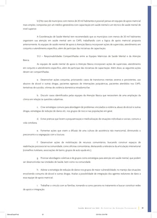 b.1) No caso de municípios com menos de 20 mil habitantes é possível pensar em equipes de apoio matricial
mais simples, compostas por um médico generalista com capacitação em saúde mental e um técnico de saúde mental de
nível superior.
A Coordenação de Saúde Mental tem recomendado que os municípios com menos de 20 mil habitantes
organizem sua atenção em saúde mental sem os CAPS, trabalhando com a lógica de apoio matricial proposta
anteriormente. As equipes de saúde mental de apoio à Atenção Básica incorporam ações de supervisão, atendimento em
conjunto e atendimento específico, além de participar das iniciativas de capacitação.
3.1.2 – Responsabilidades Compartilhadas entre as Equipes Matriciais de Saúde Mental e da Atenção
Básica
As equipes de saúde mental de apoio à Atenção Básica incorporam ações de supervisão, atendimento
em conjunto e atendimento específico, além de participar das iniciativas de capacitação. Além disso, as seguintes ações
devem ser compartilhadas:
a. Desenvolver ações conjuntas, priorizando: casos de transtornos mentais severos e persistentes, uso
abusivo de álcool e outras drogas, pacientes egressos de internações psiquiátricas, pacientes atendidos nos CAPS,
tentativas de suicídio, vítimas de violência doméstica intradomiciliar.
b. Discutir casos identificados pelas equipes da Atenção Básica que necessitem de uma ampliação da
clínica em relação às questões subjetivas.
c. Criar estratégias comuns para abordagem de problemas vinculados à violência, abuso de álcool e outras
drogas, estratégias de redução de danos etc. nos grupos de risco e nas populações em geral.
d. Evitar práticas que levem à psiquiatrização e medicalização de situações individuais e sociais, comuns à
vida cotidiana.
e. Fomentar ações que visem a difusão de uma cultura de assistência não manicomial, diminuindo o
preconceito e a segregação com a loucura.
f.

Desenvolver ações de mobilização de recursos comunitários, buscando construir espaços de

reabilitação psicossocial na comunidade, como oficinas comunitárias, destacando a relevância da articulação intersetorial
(conselhos tutelares, associações de bairro, grupos de auto-ajuda etc.).
g. Priorizar abordagens coletivas e de grupos como estratégias para atenção em saúde mental, que podem
ser desenvolvidas nas Unidades de Saúde, bem como na comunidade.
h. Adotar a estratégia de redução de danos nos grupos de maior vulnerabilidade, no manejo das situações
envolvendo consumo de álcool e outras drogas. Avaliar a possibilidade de integração dos agentes redutores de dano a
essa equipe de apoio matricial.
i.

Trabalhar o vínculo com as famílias, tomando-a como parceira no tratamento e buscar constituir redes

de apoio e integração.

81
ManualCapsFinal

81

5/31/04, 6:34 PM

 