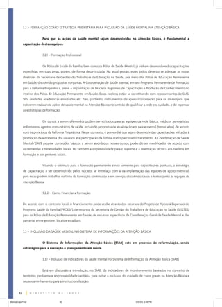 3.2 – FORMAÇÃO COMO ESTRATÉGIA PRIORITÁRIA PARA INCLUSÃO DA SAÚDE MENTAL NA ATENÇÃO BÁSICA
Para que as ações de saúde mental sejam desenvolvidas na Atenção Básica, é fundamental a
capacitação destas equipes.
3.2.1 – Formação Profissional
Os Pólos de Saúde da Família, bem como os Pólos de Saúde Mental, já vinham desenvolvendo capacitações
específicas em suas áreas, porém, de forma desarticulada. Na atual gestão, esses pólos deverão se adequar às novas
diretrizes da Secretaria de Gestão do Trabalho e da Educação na Saúde, por meio dos Pólos de Educação Permanente
em Saúde, discutindo propostas conjuntas. A Coordenação de Saúde Mental, em seu Programa Permanente de Formação
para a Reforma Psiquiátrica, prevê a implantação de Núcleos Regionais de Capacitação e Produção de Conhecimento no
interior dos Pólos de Educação Permanente em Saúde. Esses núcleos estão se constituindo com representantes de SMS,
SES, unidades acadêmicas envolvidas etc. São, portanto, instrumentos de apoio/cooperação para os municípios que
estiverem realizando ações de saúde mental na Atenção Básica no sentido de qualificar a rede e o cuidado, e de repensar
as estratégias de formação.
Os cursos a serem oferecidos podem ser voltados para as equipes da rede básica: médicos generalistas,
enfermeiros, agentes comunitários de saúde, incluindo propostas de atualização em saúde mental (temas afins), de acordo
com os princípios da Reforma Psiquiátrica. Nesse contexto, é primordial que sejam desenvolvidas capacitações voltadas à
promoção da autonomia dos usuários, e a participação da família como parceira no tratamento. A Coordenação de Saúde
Mental/DAPE propõe conteúdos básicos a serem abordados nesses cursos, podendo ser modificados de acordo com
as demandas e necessidades locais. Há também a disponibilidade para o suporte e a orientação técnica aos núcleos em
formação e aos gestores locais.
Visando o estímulo para a formação permanente e não somente para capacitações pontuais, a estratégia
de capacitação a ser desenvolvida pelos núcleos se entrelaça com a da implantação das equipes de apoio matricial,
pois estas podem trabalhar na linha da formação continuada e em serviço, discutindo casos e textos junto às equipes da
Atenção Básica.
3.2.2 – Como Financiar a Formação
De acordo com o contexto local, o financiamento pode se dar através dos recursos do Projeto de Apoio à Expansão do
Programa Saúde da Família (PROESF), de recursos da Secretaria de Gestão do Trabalho e de Educação na Saúde (SEGTES)
para os Pólos de Educação Permanente em Saúde, de recursos específicos da Coordenação Geral de Saúde Mental e das
parcerias entre gestores locais e estaduais.
3.3 – INCLUSÃO DA SAÚDE MENTAL NO SISTEMA DE INFORMAÇÕES DA ATENÇÃO BÁSICA
O Sistema de Informações da Atenção Básica (SIAB) está em processo de reformulação, sendo
estratégico para a avaliação e planejamento em saúde.
3.3.1 – Inclusão de indicadores da saúde mental no Sistema de Informação da Atenção Básica (SIAB)
Está em discussão a introdução, no SIAB, de indicadores de monitoramento baseados no conceito de
território, problema e responsabilidade sanitária, para evitar a exclusão do cuidado de casos graves na Atenção Básica e
seu encaminhamento para a institucionalização.
82
ManualCapsFinal

82

5/31/04, 6:34 PM

 