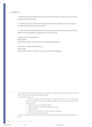 4 – REFERÊNCIAS
1 – Relatório da Oficina de Trabalho para “Discussão do Plano Nacional de Inclusão das Ações de Saúde
Mental na Atenção Básica”, 2001.
2 – Relatório do Seminário Internacional sobre Saúde Mental na Atenção Básica, realizado em parceria
MS/OPAS/UFRJ/Universidade de Harvard, 2002.
3 – Relatório da Oficina de Saúde Mental no VII Congresso Brasileiro de Saúde Coletiva promovido pela
ABRASCO, intitulada “Desafios da integração com a rede básica”, 2003.
Coordenação Geral de Saúde Mental
DAPE/SAS/MS
(061) 315-2313/315-2684 – Endereço eletrônico: saudemental@saude.gov.br.
Coordenação de Gestão da Atenção Básica
DAB/SAS/MS
(061) 315-2898/226-2693 – Endereço eletrônico: socorro.matos@saude.gov.br.

1 – Levantamento do Departamento de Atenção Básica, apresentado em Seminário Internacional sobre Saúde Mental na Atenção
Primária – Opas/MS/Universidade de Harvard/UFRJ, abril de 2002.
2 – Exemplos de situações de risco:
•

Situações de exclusão social (pacientes egressos de hospital psiquiátrico, pessoas em prisão domiciliar,

população em situação de rua, idoso em situação de abandono, crianças e adolescentes em situação de risco
pessoal e social etc.).
•

Transtornos mentais severos e persistentes (graves).

•

Suicídios e tentativas de suicídio em adolescentes e adultos jovens.

•

Violência intrafamiliar.

•

Problemas clínicos relacionados ao uso e abuso de álcool e outras drogas.

•

Abuso e dependência de benzodiazepínicos.

Fonte: Oficina de trabalho para discussão do Plano Nacional de Inclusão das Ações de Saúde Mental na Atenção Básica. Brasília, março
de 2001.
84
ManualCapsFinal

84

5/31/04, 6:34 PM

 