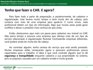 Tenho que fazer o CAR. E agora?
Manual do CAR para o Produtor Rural
Como fazer o Cadastro Ambiental Rural da sua propriedade com segurança e tranquilidade
Para fazer toda a parte de preparação, e posteriormente, de cadastro e
regularização, José levaria muito tempo e teria muita dor de cabeça, pois
contaria com mais de uma empresa para ajudá-lo. E como vimos, cada
profissional detém um tipo de informação. Algo que muitas vezes pode gerar
conflitos e deixar o produtor mais confuso do que antes.
Então, destacamos aqui mais um passo para cadastrar seu imóvel no CAR:
Não perca tempo e procure uma empresa que ofereça mais de um tipo de
serviço relacionado à regularização florestal. Contratando empresas diferentes,
você poderá ainda ter muita dor de cabeça.
Ao contratar alguém, tenha certeza do serviço que está sendo prestado.
Muitas empresas estão começando agora e possuem profissionais pouco
capacitados para o trabalho. A ideia é que você contrate alguém que te dê
segurança e tranquilidade enquanto cadastra a sua propriedade no sistema,
pois os prejuízos causados por um cadastro errado é muito grande.
11
 