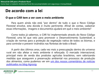 De acordo com a lei
O que o CAR tem a ver com o meio ambiente
Manual do CAR para o Produtor Rural
Como fazer o Cadastro Ambiental Rural da sua propriedade com segurança e tranquilidade
Para quem ainda não está “por dentro” de tudo o que o Novo Código
Florestal envolve, esta dúvida é muito pertinente. Afinal de contas, cadastrar
essas informações, imagens e documentos ajudará em quê o meio ambiente?
Como todos já sabemos, o CAR foi implementado através do Novo Código
Florestal, uma lei que veio para promover o Desenvolvimento Sustentável, a
criação de normas para a proteção da vegetação nativa de todos os biomas, e
para controlar e prevenir incêndios nas florestas de todo o Brasil.
A partir dos últimos anos, cada vez mais a preocupação dentro do universo
rural em não afetar o meio ambiente é reforçada. O mercado internacional,
principal meio de venda dos produtos agrícolas brasileiros, vem valorizando
medidas que assegurem a preservação ambiental nos processos de produção
dos alimentos, como pudemos ver em um dos nossos comentários de notícias
publicados no blog Agrosig.
12
 