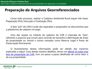 Preparação de Arquivos Georreferenciados
Manual do CAR para o Produtor Rural
Como fazer o Cadastro Ambiental Rural da sua propriedade com segurança e tranquilidade
Como todo processo, realizar o Cadastro Ambiental Rural requer três fases:
Preparação (Pré), Execução e Finalização (Pós).
A fase “pré” do CAR é onde são separados e preparados os documentos que
a plataforma de cadastro irá exigir.
Uma das seções no módulo de cadastro do CAR é chamada de “Geo”,
referente a arquivos que sirvam para controle do tamanho e delimitação de áreas
da propriedade ou imóvel e outros camadas como Reserva Legal e Áreas de
Preservação Permanente.
O levantamento destas informações pode ser obtido das maneiras
explicadas a seguir. Caso deseje maiores detalhes, temos um eBook só sobre esta
fase de preparação do CAR, com um passo a passo detalhado de como fazer o
da sua propriedade.
13
 