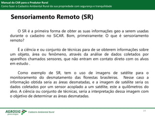 Sensoriamento Remoto (SR)
Manual do CAR para o Produtor Rural
Como fazer o Cadastro Ambiental Rural da sua propriedade com segurança e tranquilidade
O SR é a primeira forma de obter as suas informações geo a serem usadas
durante o cadastro no SiCAR. Bom, primeiramente: O que é sensoriamento
remoto?
É a ciência e ou conjunto de técnicas para de se obterem informações sobre
um objeto, área ou fenômeno, através da análise de dados coletados por
aparelhos chamados sensores, que não entram em contato direto com os alvos
em estudo .
Como exemplo de SR, tem o uso de imagens de satélite para o
monitoramento do desmatamento das florestas brasileiras. Nesse caso a
informação obtida seria as áreas desmatadas, e a imagem de satélite seria os
dados coletados por um sensor acoplado a um satélite, este a quilômetros do
alvo. A ciência ou conjunto de técnicas, seria a interpretação dessa imagem com
o objetivo de determinar as áreas desmatadas.
14
 