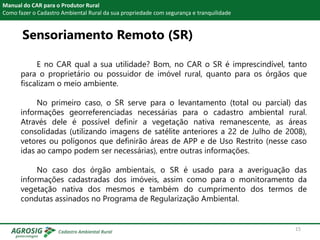 Manual do CAR para o Produtor Rural
Como fazer o Cadastro Ambiental Rural da sua propriedade com segurança e tranquilidade
E no CAR qual a sua utilidade? Bom, no CAR o SR é imprescindível, tanto
para o proprietário ou possuidor de imóvel rural, quanto para os órgãos que
fiscalizam o meio ambiente.
No primeiro caso, o SR serve para o levantamento (total ou parcial) das
informações georreferenciadas necessárias para o cadastro ambiental rural.
Através dele é possível definir a vegetação nativa remanescente, as áreas
consolidadas (utilizando imagens de satélite anteriores a 22 de Julho de 2008),
vetores ou polígonos que definirão áreas de APP e de Uso Restrito (nesse caso
idas ao campo podem ser necessárias), entre outras informações.
No caso dos órgão ambientais, o SR é usado para a averiguação das
informações cadastradas dos imóveis, assim como para o monitoramento da
vegetação nativa dos mesmos e também do cumprimento dos termos de
condutas assinados no Programa de Regularização Ambiental.
Sensoriamento Remoto (SR)
15
 