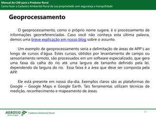 Geoprocessamento
Manual do CAR para o Produtor Rural
Como fazer o Cadastro Ambiental Rural da sua propriedade com segurança e tranquilidade
O geoprocessamento, como o próprio nome sugere, é o processamento de
informações georreferenciadas. Caso você não conheça esta última palavra,
demos uma breve explicação em nosso blog sobre o assunto.
Um exemplo de geoprocessamento seria a delimitação de áreas de APP´s ao
longo de cursos d’água. Estes cursos, obtidos por levantamento de campo ou
sensoriamento remoto, são processados em um software especializado, que gera
uma faixa da calha do rio até uma largura de tamanho definido pela lei,
dependendo da largura do rio. Essa faixa é a área que deve ser composta pela
APP.
Ele está presente em nosso dia-dia. Exemplos claros são as plataformas do
Google – Google Maps e Google Earth. Tais ferramentas utilizam técnicas de
medição, reconhecimento e mapeamento de áreas.
16
 