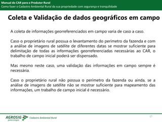 Manual do CAR para o Produtor Rural
Como fazer o Cadastro Ambiental Rural da sua propriedade com segurança e tranquilidade
A coleta de informações georreferenciados em campo varia de caso a caso.
Caso o proprietário rural possua o levantamento do perímetro da fazenda e com
a análise de imagens de satélite de diferentes datas se mostrar suficiente para
delimitação de todas as informações georreferenciadas necessárias ao CAR, o
trabalho de campo inicial poderá ser dispensado.
Mas mesmo neste caso, uma validação das informações em campo sempre é
necessária.
Caso o proprietário rural não possua o perímetro da fazenda ou ainda, se a
análise de imagens de satélite não se mostrar suficiente para mapeamento das
informações, um trabalho de campo inicial é necessário.
Coleta e Validação de dados geográficos em campo
17
 