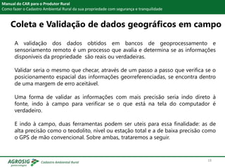 Manual do CAR para o Produtor Rural
Como fazer o Cadastro Ambiental Rural da sua propriedade com segurança e tranquilidade
A validação dos dados obtidos em bancos de geoprocessamento e
sensoriamento remoto é um processo que avalia e determina se as informações
disponíveis da propriedade são reais ou verdadeiras.
Validar seria o mesmo que checar, através de um passo a passo que verifica se o
posicionamento espacial das informações georreferenciadas, se encontra dentro
de uma margem de erro aceitável.
Uma forma de validar as informações com mais precisão seria indo direto à
fonte, indo à campo para verificar se o que está na tela do computador é
verdadeiro.
E indo à campo, duas ferramentas podem ser uteis para essa finalidade: as de
alta precisão como o teodolito, nível ou estação total e a de baixa precisão como
o GPS de mão convencional. Sobre ambas, trataremos a seguir.
Coleta e Validação de dados geográficos em campo
18
 