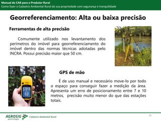 Georreferenciamento: Alta ou baixa precisão
Ferramentas de alta precisão
Manual do CAR para o Produtor Rural
Como fazer o Cadastro Ambiental Rural da sua propriedade com segurança e tranquilidade
Comumente utilizado nos levantamento dos
perímetros do imóvel para georreferenciamento do
imóvel dentro das normas técnicas adotadas pelo
INCRA. Possui precisão maior que 50 cm.
GPS de mão
É de uso manual e necessário move-lo por todo
o espaço para conseguir fazer a medição da área.
Apresenta um erro de posicionamento entre 7 e 10
metros, precisão muito menor do que das estações
totais.
19
 