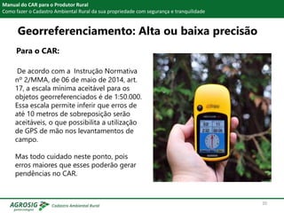Para o CAR:
Manual do CAR para o Produtor Rural
Como fazer o Cadastro Ambiental Rural da sua propriedade com segurança e tranquilidade
De acordo com a Instrução Normativa
nº 2/MMA, de 06 de maio de 2014, art.
17, a escala mínima aceitável para os
objetos georreferenciados é de 1:50.000.
Essa escala permite inferir que erros de
até 10 metros de sobreposição serão
aceitáveis, o que possibilita a utilização
de GPS de mão nos levantamentos de
campo.
Mas todo cuidado neste ponto, pois
erros maiores que esses poderão gerar
pendências no CAR.
Georreferenciamento: Alta ou baixa precisão
20
 