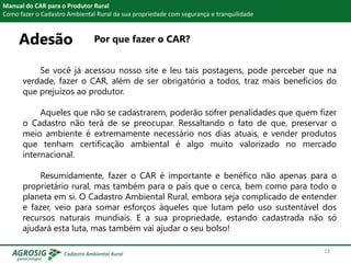 Adesão Por que fazer o CAR?
Manual do CAR para o Produtor Rural
Como fazer o Cadastro Ambiental Rural da sua propriedade com segurança e tranquilidade
Se você já acessou nosso site e leu tais postagens, pode perceber que na
verdade, fazer o CAR, além de ser obrigatório a todos, traz mais benefícios do
que prejuízos ao produtor.
Aqueles que não se cadastrarem, poderão sofrer penalidades que quem fizer
o Cadastro não terá de se preocupar. Ressaltando o fato de que, preservar o
meio ambiente é extremamente necessário nos dias atuais, e vender produtos
que tenham certificação ambiental é algo muito valorizado no mercado
internacional.
Resumidamente, fazer o CAR é importante e benéfico não apenas para o
proprietário rural, mas também para o país que o cerca, bem como para todo o
planeta em si. O Cadastro Ambiental Rural, embora seja complicado de entender
e fazer, veio para somar esforços àqueles que lutam pelo uso sustentável dos
recursos naturais mundiais. E a sua propriedade, estando cadastrada não só
ajudará esta luta, mas também vai ajudar o seu bolso!
23
 