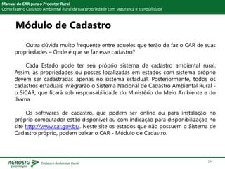 Módulo de Cadastro
Manual do CAR para o Produtor Rural
Como fazer o Cadastro Ambiental Rural da sua propriedade com segurança e tranquilidade
Outra dúvida muito frequente entre aqueles que terão de faz o CAR de suas
propriedades – Onde é que se faz esse cadastro?
Cada Estado pode ter seu próprio sistema de cadastro ambiental rural.
Assim, as propriedades ou posses localizadas em estados com sistema próprio
devem ser cadastradas apenas no sistema estadual. Posteriormente, todos os
cadastros estaduais integrarão o Sistema Nacional de Cadastro Ambiental Rural -
o SiCAR, que ficará sob responsabilidade do Ministério do Meio Ambiente e do
Ibama.
Os softwares de cadastro, que podem ser online ou para instalação no
próprio computador estão disponível ou com indicação para disponibilização no
site http://www.car.gov.br/. Neste site os estados que não possuem o Sistema de
Cadastro próprio, podem baixar o CAR - Módulo de Cadastro.
24
 