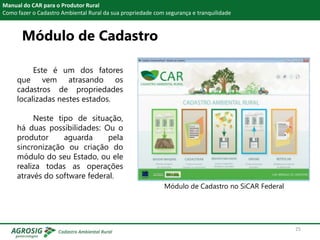 Módulo de Cadastro
Manual do CAR para o Produtor Rural
Como fazer o Cadastro Ambiental Rural da sua propriedade com segurança e tranquilidade
Este é um dos fatores
que vem atrasando os
cadastros de propriedades
localizadas nestes estados.
Neste tipo de situação,
há duas possibilidades: Ou o
produtor aguarda pela
sincronização ou criação do
módulo do seu Estado, ou ele
realiza todas as operações
através do software federal.
Módulo de Cadastro no SiCAR Federal
25
 