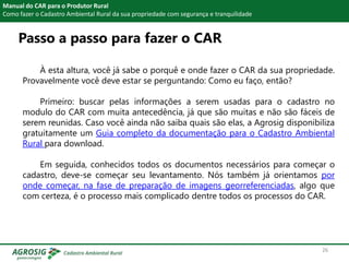 Passo a passo para fazer o CAR
Manual do CAR para o Produtor Rural
Como fazer o Cadastro Ambiental Rural da sua propriedade com segurança e tranquilidade
À esta altura, você já sabe o porquê e onde fazer o CAR da sua propriedade.
Provavelmente você deve estar se perguntando: Como eu faço, então?
Primeiro: buscar pelas informações a serem usadas para o cadastro no
modulo do CAR com muita antecedência, já que são muitas e não são fáceis de
serem reunidas. Caso você ainda não saiba quais são elas, a Agrosig disponibiliza
gratuitamente um Guia completo da documentação para o Cadastro Ambiental
Rural para download.
Em seguida, conhecidos todos os documentos necessários para começar o
cadastro, deve-se começar seu levantamento. Nós também já orientamos por
onde começar, na fase de preparação de imagens georreferenciadas, algo que
com certeza, é o processo mais complicado dentre todos os processos do CAR.
26
 