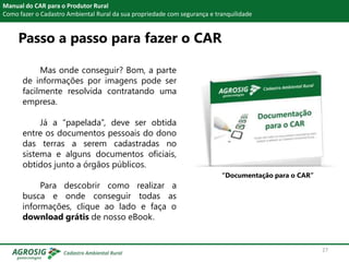 Passo a passo para fazer o CAR
Manual do CAR para o Produtor Rural
Como fazer o Cadastro Ambiental Rural da sua propriedade com segurança e tranquilidade
Mas onde conseguir? Bom, a parte
de informações por imagens pode ser
facilmente resolvida contratando uma
empresa.
Já a “papelada”, deve ser obtida
entre os documentos pessoais do dono
das terras a serem cadastradas no
sistema e alguns documentos oficiais,
obtidos junto a órgãos públicos.
Para descobrir como realizar a
busca e onde conseguir todas as
informações, clique ao lado e faça o
download grátis de nosso eBook.
“Documentação para o CAR”
27
 