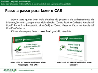 Passo a passo para fazer o CAR
Manual do CAR para o Produtor Rural
Como fazer o Cadastro Ambiental Rural da sua propriedade com segurança e tranquilidade
Agora, para quem quer mais detalhes do processo de cadastramento de
informações em si, preparamos dois eBooks: “Como Fazer o Cadastro Ambiental
Rural” Parte 1 – Preparação (Pré-CAR) e “Como Fazer o Cadastro Ambiental
Rural” – Cadastro.
Clique abaixo para fazer o download gratuito dos dois:
“Como Fazer o Cadastro Ambiental Rural”
Cadastro
“Como Fazer o Cadastro Ambiental Rural”
Preparação – Pré-CAR
28
 