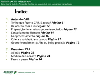 Índice
1. Antes do CAR
• Tenho que fazer o CAR. E agora? Página 6
• De acordo com a lei Página 12
• Preparação de arquivos georreferenciados Página 13
• Sensoriamento Remoto Página 14
• Geoprocessamento Página 16
• Coleta e validação em campo Página 17
• Georreferenciamento: Alta ou baixa precisão Página 19
2. Durante o CAR
• Adesão Página 22
• Módulo de Cadastro Página 24
• Passo a passo Página 26
Manual do CAR para o Produtor Rural
Como fazer o Cadastro Ambiental Rural da sua propriedade com segurança e tranquilidade
3
 