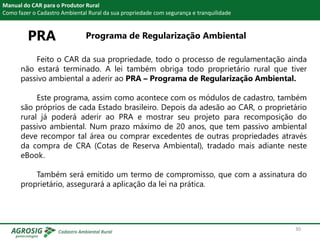 PRA Programa de Regularização Ambiental
Manual do CAR para o Produtor Rural
Como fazer o Cadastro Ambiental Rural da sua propriedade com segurança e tranquilidade
Feito o CAR da sua propriedade, todo o processo de regulamentação ainda
não estará terminado. A lei também obriga todo proprietário rural que tiver
passivo ambiental a aderir ao PRA – Programa de Regularização Ambiental.
Este programa, assim como acontece com os módulos de cadastro, também
são próprios de cada Estado brasileiro. Depois da adesão ao CAR, o proprietário
rural já poderá aderir ao PRA e mostrar seu projeto para recomposição do
passivo ambiental. Num prazo máximo de 20 anos, que tem passivo ambiental
deve recompor tal área ou comprar excedentes de outras propriedades através
da compra de CRA (Cotas de Reserva Ambiental), tradado mais adiante neste
eBook.
Também será emitido um termo de compromisso, que com a assinatura do
proprietário, assegurará a aplicação da lei na prática.
30
 