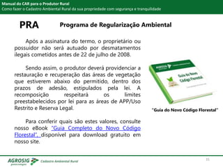 PRA Programa de Regularização Ambiental
Manual do CAR para o Produtor Rural
Como fazer o Cadastro Ambiental Rural da sua propriedade com segurança e tranquilidade
Após a assinatura do termo, o proprietário ou
possuidor não será autuado por desmatamentos
ilegais cometidos antes de 22 de julho de 2008.
Sendo assim, o produtor deverá providenciar a
restauração e recuperação das áreas de vegetação
que estiverem abaixo do permitido, dentro dos
prazos de adesão, estipulados pela lei. A
recomposição respeitará os limites
preestabelecidos por lei para as áreas de APP/Uso
Restrito e Reserva Legal.
Para conferir quais são estes valores, consulte
nosso eBook “Guia Completo do Novo Código
Florestal”, disponível para download gratuito em
nosso site.
“Guia do Novo Código Florestal”
31
 