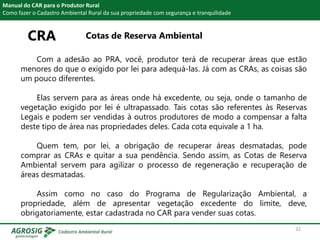 CRA Cotas de Reserva Ambiental
Manual do CAR para o Produtor Rural
Como fazer o Cadastro Ambiental Rural da sua propriedade com segurança e tranquilidade
Com a adesão ao PRA, você, produtor terá de recuperar áreas que estão
menores do que o exigido por lei para adequá-las. Já com as CRAs, as coisas são
um pouco diferentes.
Elas servem para as áreas onde há excedente, ou seja, onde o tamanho de
vegetação exigido por lei é ultrapassado. Tais cotas são referentes às Reservas
Legais e podem ser vendidas à outros produtores de modo a compensar a falta
deste tipo de área nas propriedades deles. Cada cota equivale a 1 ha.
Quem tem, por lei, a obrigação de recuperar áreas desmatadas, pode
comprar as CRAs e quitar a sua pendência. Sendo assim, as Cotas de Reserva
Ambiental servem para agilizar o processo de regeneração e recuperação de
áreas desmatadas.
Assim como no caso do Programa de Regularização Ambiental, a
propriedade, além de apresentar vegetação excedente do limite, deve,
obrigatoriamente, estar cadastrada no CAR para vender suas cotas.
32
 