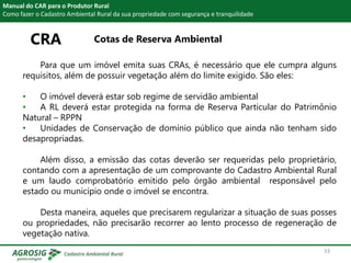 CRA Cotas de Reserva Ambiental
Manual do CAR para o Produtor Rural
Como fazer o Cadastro Ambiental Rural da sua propriedade com segurança e tranquilidade
Para que um imóvel emita suas CRAs, é necessário que ele cumpra alguns
requisitos, além de possuir vegetação além do limite exigido. São eles:
• O imóvel deverá estar sob regime de servidão ambiental
• A RL deverá estar protegida na forma de Reserva Particular do Patrimônio
Natural – RPPN
• Unidades de Conservação de domínio público que ainda não tenham sido
desapropriadas.
Além disso, a emissão das cotas deverão ser requeridas pelo proprietário,
contando com a apresentação de um comprovante do Cadastro Ambiental Rural
e um laudo comprobatório emitido pelo órgão ambiental responsável pelo
estado ou município onde o imóvel se encontra.
Desta maneira, aqueles que precisarem regularizar a situação de suas posses
ou propriedades, não precisarão recorrer ao lento processo de regeneração de
vegetação nativa.
33
 