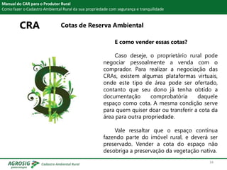 CRA Cotas de Reserva Ambiental
Manual do CAR para o Produtor Rural
Como fazer o Cadastro Ambiental Rural da sua propriedade com segurança e tranquilidade
E como vender essas cotas?
Caso deseje, o proprietário rural pode
negociar pessoalmente a venda com o
comprador. Para realizar a negociação das
CRAs, existem algumas plataformas virtuais,
onde este tipo de área pode ser ofertado,
contanto que seu dono já tenha obtido a
documentação comprobatória daquele
espaço como cota. A mesma condição serve
para quem quiser doar ou transferir a cota da
área para outra propriedade.
Vale ressaltar que o espaço continua
fazendo parte do imóvel rural, e deverá ser
preservado. Vender a cota do espaço não
desobriga a preservação da vegetação nativa.
34
 