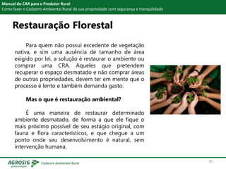 Restauração Florestal
Manual do CAR para o Produtor Rural
Como fazer o Cadastro Ambiental Rural da sua propriedade com segurança e tranquilidade
Para quem não possui excedente de vegetação
nativa, e sim uma ausência de tamanho de área
exigido por lei, a solução é restaurar o ambiente ou
comprar uma CRA. Aqueles que pretendem
recuperar o espaço desmatado e não comprar áreas
de outras propriedades, devem ter em mente que o
processo é lento e também demanda gasto.
Mas o que é restauração ambiental?
É uma maneira de restaurar determinado
ambiente desmatado, de forma a que ele fique o
mais próximo possível de seu estágio original, com
fauna e flora característicos, e que chegue a um
ponto onde seu desenvolvimento é natural, sem
intervenção humana.
35
 