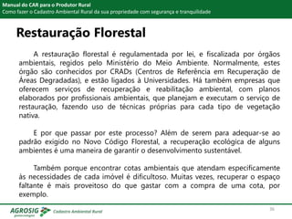 Restauração Florestal
Manual do CAR para o Produtor Rural
Como fazer o Cadastro Ambiental Rural da sua propriedade com segurança e tranquilidade
A restauração florestal é regulamentada por lei, e fiscalizada por órgãos
ambientais, regidos pelo Ministério do Meio Ambiente. Normalmente, estes
órgão são conhecidos por CRADs (Centros de Referência em Recuperação de
Áreas Degradadas), e estão ligados à Universidades. Há também empresas que
oferecem serviços de recuperação e reabilitação ambiental, com planos
elaborados por profissionais ambientais, que planejam e executam o serviço de
restauração, fazendo uso de técnicas próprias para cada tipo de vegetação
nativa.
E por que passar por este processo? Além de serem para adequar-se ao
padrão exigido no Novo Código Florestal, a recuperação ecológica de alguns
ambientes é uma maneira de garantir o desenvolvimento sustentável.
Também porque encontrar cotas ambientais que atendam especificamente
às necessidades de cada imóvel é dificultoso. Muitas vezes, recuperar o espaço
faltante é mais proveitoso do que gastar com a compra de uma cota, por
exemplo.
36
 