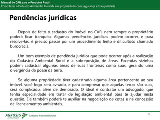Pendências jurídicas
Manual do CAR para o Produtor Rural
Como fazer o Cadastro Ambiental Rural da sua propriedade com segurança e tranquilidade
Depois de feito o cadastro do imóvel no CAR, nem sempre o proprietário
poderá ficar tranquilo. Algumas pendências jurídicas podem ocorrer, e para
resolve-las, é preciso passar por um procedimento lento e dificultoso chamado
burocracia.
Um bom exemplo de pendência jurídica que pode ocorrer após a realização
do Cadastro Ambiental Rural é a sobreposição de áreas. Fazendas vizinhas
podem cadastrar algumas áreas de suas fronteiras como suas, gerando uma
divergência da posse da terra.
Se alguma propriedade tiver cadastrado alguma área pertencente ao seu
imóvel, você logo será avisado, e para comprovar que aquelas terras são suas,
será complicado, além de demorado. O ideal é contratar um advogado, que
tenha especialidade em tratar de legislação ambiental para te ajudar nesta
questão. Ele também poderá te auxiliar na negociação de cotas e na concessão
de licenciamentos ambientais.
37
 