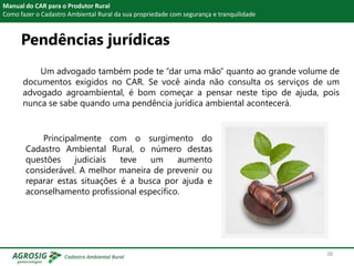 Pendências jurídicas
Manual do CAR para o Produtor Rural
Como fazer o Cadastro Ambiental Rural da sua propriedade com segurança e tranquilidade
Um advogado também pode te “dar uma mão” quanto ao grande volume de
documentos exigidos no CAR. Se você ainda não consulta os serviços de um
advogado agroambiental, é bom começar a pensar neste tipo de ajuda, pois
nunca se sabe quando uma pendência jurídica ambiental acontecerá.
Principalmente com o surgimento do
Cadastro Ambiental Rural, o número destas
questões judiciais teve um aumento
considerável. A melhor maneira de prevenir ou
reparar estas situações é a busca por ajuda e
aconselhamento profissional específico.
38
 