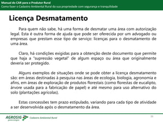 Licença Desmatamento
Manual do CAR para o Produtor Rural
Como fazer o Cadastro Ambiental Rural da sua propriedade com segurança e tranquilidade
Para quem não sabe, há uma forma de desmatar uma área com autorização
legal. Esta é outra forma de ajuda que pode ser oferecida por um advogado ou
empresas que prestam esse tipo de serviço: licenças para o desmatamento de
uma área.
Claro, há condições exigidas para a obtenção deste documento que permite
que haja a “supressão vegetal” de algum espaço ou área que originalmente
deveria ser protegido.
Alguns exemplos de situações onde se pode obter a licença desmatamento
são: em áreas destinadas à pesquisa nas áreas de ecologia, biologia, agronomia e
afins, em áreas de exploração de produtos florestais (como florestas de eucalipto,
árvore usada para a fabricação de papel) e até mesmo para uso alternativo do
solo (plantações agrícolas).
Estas concessões tem prazo estipulado, variando para cada tipo de atividade
a ser desenvolvida após o desmatamento da área.
39
 