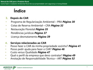 Índice
3. Depois do CAR
• Programa de Regularização Ambiental – PRA Página 30
• Cotas de Reserva Ambiental – CRA Página 32
• Restauração Florestal Página 35
• Pendências jurídicas Página 37
• Licença desmatamento Página 39
Manual do CAR para o Produtor Rural
Como fazer o Cadastro Ambiental Rural da sua propriedade com segurança e tranquilidade
4. Serviços relacionados ao CAR
• Posso fazer o CAR da minha propriedade sozinho? Página 41
• Posso pedir ajuda para fazer o CAR? Página 46
• Custo versus Qualidade Página 47
• Qual o perfil da empresa que devo contratar? Página 49
• Anotação de Responsabilidade Técnica – ART Página 52
4
 