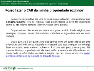 Posso fazer o CAR da minha propriedade sozinho?
Manual do CAR para o Produtor Rural
Como fazer o Cadastro Ambiental Rural da sua propriedade com segurança e tranquilidade
Com certeza esta deve ser uma de suas maiores dúvidas. Todo produtor que
obrigatoriamente terá de registrar suas propriedades já deve ter imaginado
como ou até mesmo tentado fazer o CAR por conta própria.
O que muitos não levam em conta, é o grau de dificuldade exigido para
conseguir preparar, reunir documentos, cadastrar e regularizar um ou mais
imóveis.
Outra questão é de quem acha que apenas com um curso básico ou uma
orientação do sindicato ou da prefeitura bastará para que qualquer um consiga
fazer o cadastro sem maiores problemas. É aí que esta pessoa se engana. Até
mesmo técnicos e profissionais da área estão apresentando dificuldades em
reunir toda a informação necessária exigida por lei, como vimos em nosso
primeiro comentário de notícias no blog da Agrosig.
41
 