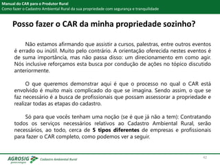 Posso fazer o CAR da minha propriedade sozinho?
Manual do CAR para o Produtor Rural
Como fazer o Cadastro Ambiental Rural da sua propriedade com segurança e tranquilidade
Não estamos afirmando que assistir a cursos, palestras, entre outros eventos
é errado ou inútil. Muito pelo contrário. A orientação oferecida nestes eventos é
de suma importância, mas não passa disso: um direcionamento em como agir.
Nós inclusive reforçamos esta busca por condução de ações no tópico discutido
anteriormente.
O que queremos demonstrar aqui é que o processo no qual o CAR está
envolvido é muito mais complicado do que se imagina. Sendo assim, o que se
faz necessário é a busca de profissionais que possam assessorar a propriedade e
realizar todas as etapas do cadastro.
Só para que vocês tenham uma noção (se é que já não a tem): Contratando
todos os serviços necessários relativos ao Cadastro Ambiental Rural, serão
necessários, ao todo, cerca de 5 tipos diferentes de empresas e profissionais
para fazer o CAR completo, como podemos ver a seguir.
42
 