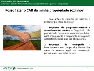 Posso fazer o CAR da minha propriedade sozinho?
Manual do CAR para o Produtor Rural
Como fazer o Cadastro Ambiental Rural da sua propriedade com segurança e tranquilidade
Para antes do cadastro no sistema, o
produtor precisará contratar:
1. Empresas de geoprocessamento e
sensoriamento remoto – Diagnóstico da
propriedade (se ela está cumprindo a lei ou
não), manipulação e preparação de arquivos
georreferenciados, que são obrigatórios.
2. Empresas de topografia -
Levantamento em campo dos limites das
áreas de reserva legal, de preservação
permanente, rios, entre outros.
43
 