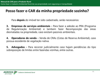 Posso fazer o CAR da minha propriedade sozinho?
Manual do CAR para o Produtor Rural
Como fazer o Cadastro Ambiental Rural da sua propriedade com segurança e tranquilidade
Para depois do imóvel ter sido cadastrado, serão necessários:
3. Empresas de serviços ambientais – Para fazer a adesão ao PRA (Programa
de Regularização Ambiental) e tambem fazer Recomposição das áreas
desmatadas na propriedade, caso existam passivos ambientais.
4. Operadores de venda – Venda de CRAs (Cotas de Reserva Ambiental), caso
possua excedente de vegetação nativa.
5. Advogados – Para recorrer judicialmente caso hajam pendências do tipo
sobreposição de limites entre fazendas vizinhas, entre outras.
44
 
