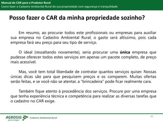 Posso fazer o CAR da minha propriedade sozinho?
Manual do CAR para o Produtor Rural
Como fazer o Cadastro Ambiental Rural da sua propriedade com segurança e tranquilidade
Em resumo, ao procurar todos este profissionais ou empresas para auxiliar
sua empresa no Cadastro Ambiental Rural, o gasto será altíssimo, pois cada
empresa fará seu preço para seu tipo de serviço.
O ideal (ressaltando novamente), seria procurar uma única empresa que
pudesse oferecer todos estes serviços em apenas um pacote completo, de preço
mais acessível.
Mas, você tem total liberdade de contratar quantos serviços quiser. Nossas
únicas dicas são para que pesquisem preços e os comparem. Muitas ofertas
serão feitas, e se você não se atentar, a “brincadeira” pode ficar realmente cara.
Também fique atento à procedência dos serviços. Procure por uma empresa
que tenha experiência técnica e competência para realizar as diversas tarefas que
o cadastro no CAR exige.
45
 