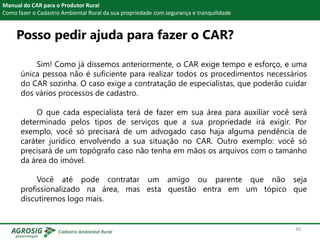 Posso pedir ajuda para fazer o CAR?
Manual do CAR para o Produtor Rural
Como fazer o Cadastro Ambiental Rural da sua propriedade com segurança e tranquilidade
Sim! Como já dissemos anteriormente, o CAR exige tempo e esforço, e uma
única pessoa não é suficiente para realizar todos os procedimentos necessários
do CAR sozinha. O caso exige a contratação de especialistas, que poderão cuidar
dos vários processos de cadastro.
O que cada especialista terá de fazer em sua área para auxiliar você será
determinado pelos tipos de serviços que a sua propriedade irá exigir. Por
exemplo, você só precisará de um advogado caso haja alguma pendência de
caráter jurídico envolvendo a sua situação no CAR. Outro exemplo: você só
precisará de um topógrafo caso não tenha em mãos os arquivos com o tamanho
da área do imóvel.
Você até pode contratar um amigo ou parente que não seja
profissionalizado na área, mas esta questão entra em um tópico que
discutiremos logo mais.
46
 