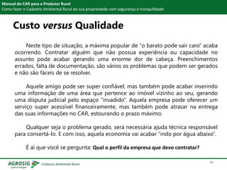 Custo versus Qualidade
Manual do CAR para o Produtor Rural
Como fazer o Cadastro Ambiental Rural da sua propriedade com segurança e tranquilidade
Neste tipo de situação, a máxima popular de “o barato pode sair caro” acaba
ocorrendo. Contratar alguém que não possua experiência ou capacidade no
assunto pode acabar gerando uma enorme dor de cabeça. Preenchimentos
errados, falta de documentação, são vários os problemas que podem ser gerados
e não são fáceis de se resolver.
Aquele amigo pode ser super confiável, mas também pode acabar inserindo
uma informação de uma área que pertence ao imóvel vizinho ao seu, gerando
uma disputa judicial pelo espaço “invadido”. Aquela empresa pode oferecer um
serviço super acessível financeiramente, mas também pode atrasar na entrega
das suas informações no CAR, estourando o prazo máximo.
Qualquer seja o problema gerado, será necessária ajuda técnica responsável
para consertá-lo. E com isso, aquela economia vai acabar “indo por água abaixo”.
É aí que você se pergunta: Qual o perfil da empresa que devo contratar?
48
 