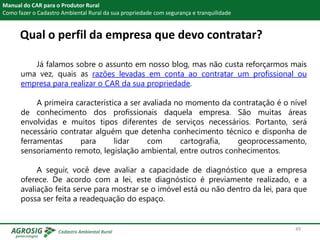 Qual o perfil da empresa que devo contratar?
Manual do CAR para o Produtor Rural
Como fazer o Cadastro Ambiental Rural da sua propriedade com segurança e tranquilidade
Já falamos sobre o assunto em nosso blog, mas não custa reforçarmos mais
uma vez, quais as razões levadas em conta ao contratar um profissional ou
empresa para realizar o CAR da sua propriedade.
A primeira característica a ser avaliada no momento da contratação é o nível
de conhecimento dos profissionais daquela empresa. São muitas áreas
envolvidas e muitos tipos diferentes de serviços necessários. Portanto, será
necessário contratar alguém que detenha conhecimento técnico e disponha de
ferramentas para lidar com cartografia, geoprocessamento,
sensoriamento remoto, legislação ambiental, entre outros conhecimentos.
A seguir, você deve avaliar a capacidade de diagnóstico que a empresa
oferece. De acordo com a lei, este diagnóstico é previamente realizado, e a
avaliação feita serve para mostrar se o imóvel está ou não dentro da lei, para que
possa ser feita a readequação do espaço.
49
 