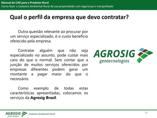Qual o perfil da empresa que devo contratar?
Manual do CAR para o Produtor Rural
Como fazer o Cadastro Ambiental Rural da sua propriedade com segurança e tranquilidade
Outra questão relevante ao procurar por
um serviço especializado, é o custo benefício
oferecido pela empresa.
Contratar alguém que não seja
especializado no assunto, pode custar mais
caro do que o normal. Sem contar que a
junção de muitos serviços oferecidos por
empresas diferentes podem gerar um
montante a pagar maior do que o
necessário.
Como exemplo de todas estas
características apresentadas, colocamos os
serviços da Agrosig Brasil.
50
 