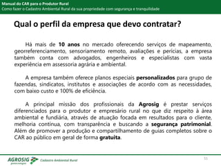 Qual o perfil da empresa que devo contratar?
Manual do CAR para o Produtor Rural
Como fazer o Cadastro Ambiental Rural da sua propriedade com segurança e tranquilidade
Há mais de 10 anos no mercado oferecendo serviços de mapeamento,
georreferenciamento, sensoriamento remoto, avaliações e perícias, a empresa
também conta com advogados, engenheiros e especialistas com vasta
experiência em assessoria agrária e ambiental.
A empresa também oferece planos especiais personalizados para grupo de
fazendas, sindicatos, institutos e associações de acordo com as necessidades,
com baixo custo e 100% de eficiência.
A principal missão dos profissionais da Agrosig é prestar serviços
diferenciados para o produtor e empresário rural no que diz respeito à área
ambiental e fundiária, através de atuação focada em resultados para o cliente,
melhoria contínua, com transparência e buscando a segurança patrimonial.
Além de promover a produção e compartilhamento de guias completos sobre o
CAR ao público em geral de forma gratuita.
51
 